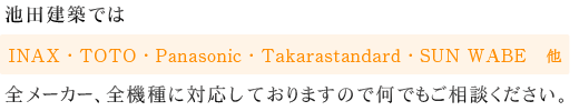 池田建築ではINAX・TOTO・Panasonic・Takarastandard・SUN WABE　他・・・全メーカー、全機種に対応しておりますので何でもご相談ください。