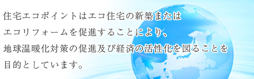 住宅エコポイントはエコ住宅の新築またはエコリフォームを促進することにより、地球温暖化対策の促進及び経済の活性化を図ることを目的としています。