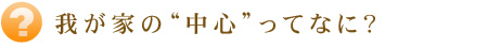  我が家の“中心”ってなに？